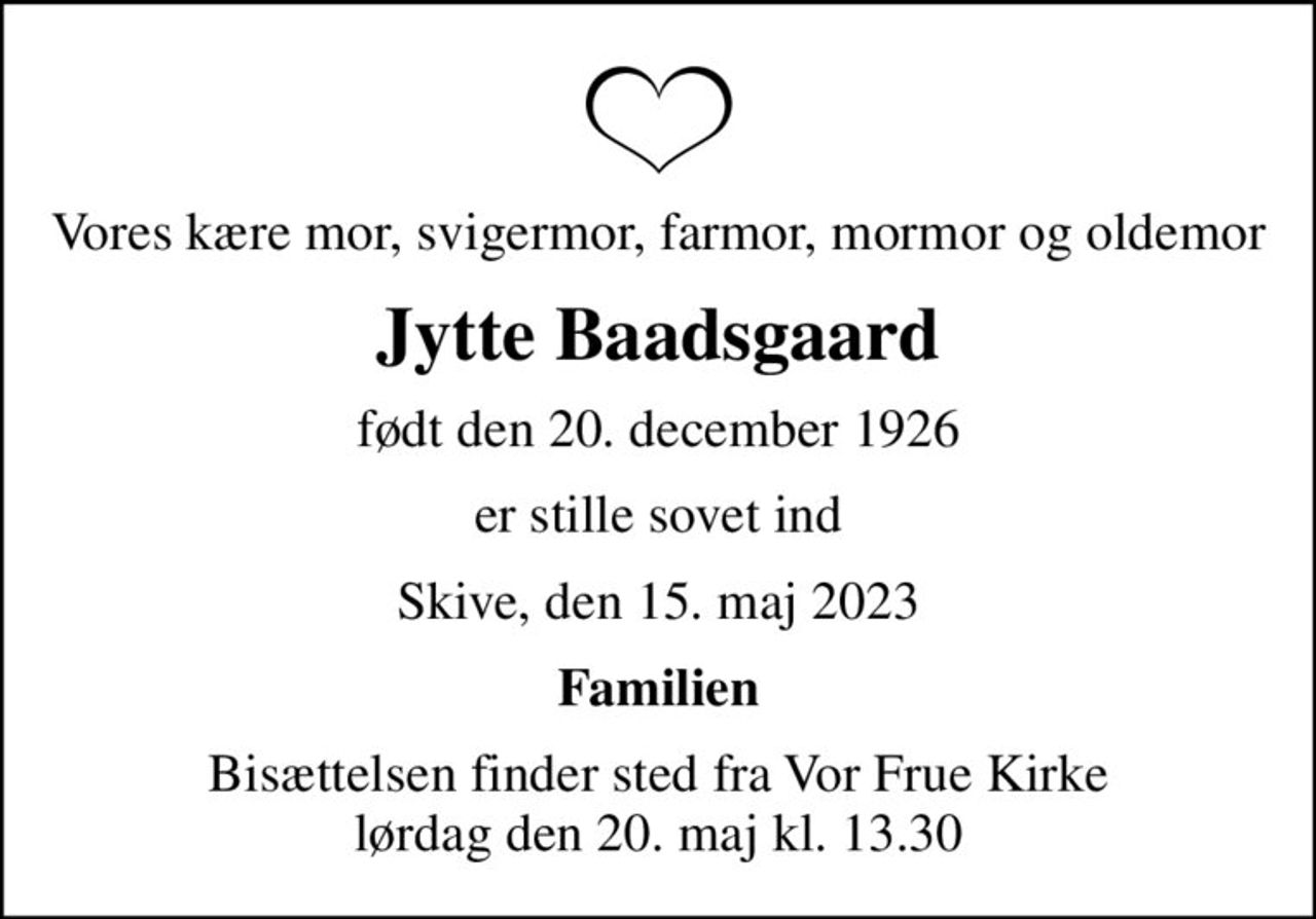 Vores kære mor, svigermor, farmor, mormor og oldemor
Jytte Baadsgaard
født den 20. december 1926
er stille sovet ind
Skive, den 15. maj 2023
Familien
Bisættelsen finder sted fra Vor Frue Kirke  lørdag den 20. maj kl. 13.30