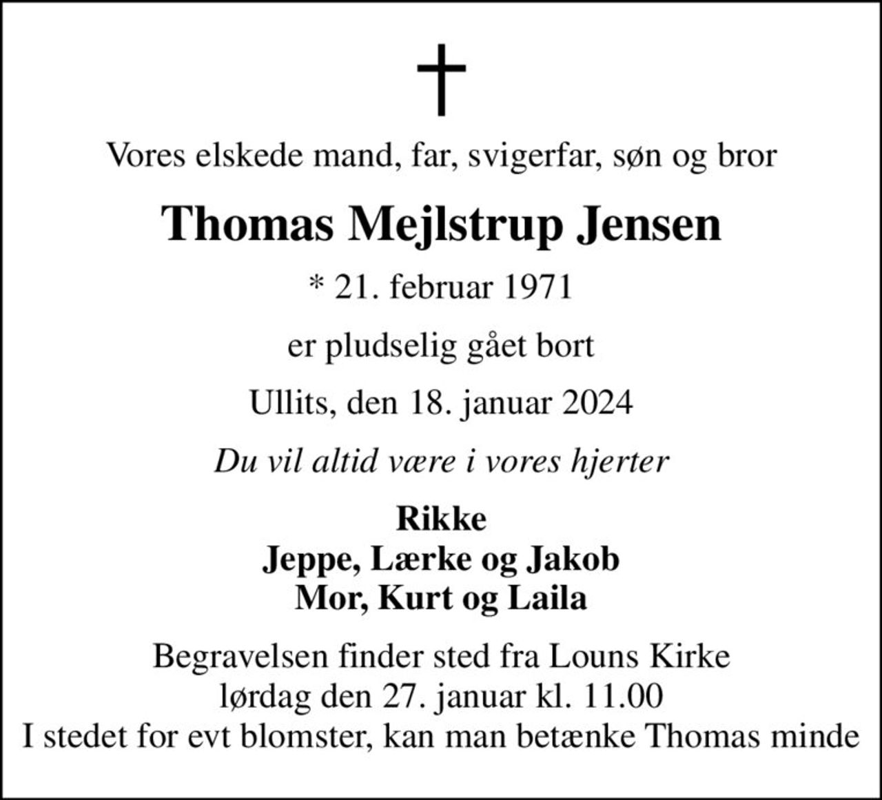 Vores elskede mand, far, svigerfar, søn og bror
Thomas Mejlstrup Jensen
* 21. februar 1971
er pludselig gået bort
Ullits, den 18. januar 2024
Du vil altid være i vores hjerter
Rikke Jeppe, Lærke og Jakob Mor, Kurt og Laila
Begravelsen finder sted fra Louns Kirke  lørdag den 27. januar kl. 11.00  I stedet for evt blomster, kan man  betænke Thomas minde