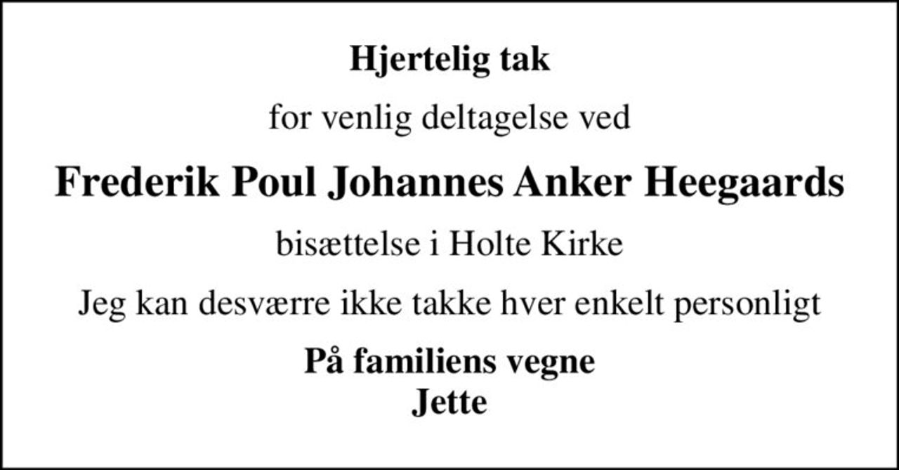 Hjertelig tak
for venlig deltagelse ved
Frederik Poul Johannes Anker Heegaards
bisættelse i Holte Kirke
Jeg kan desværre ikke takke hver enkelt personligt
På familiens vegne Jette