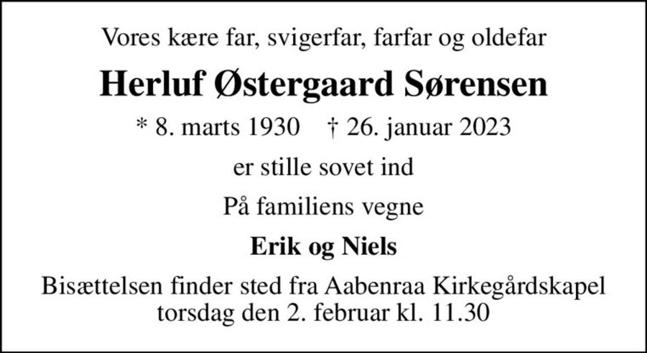 Vores kære far, svigerfar, farfar og oldefar
Herluf Østergaard Sørensen
* 8. marts 1930    ✝ 26. januar 2023
er stille sovet ind
På familiens vegne
Erik og Niels
Bisættelsen finder sted fra Aabenraa Kirkegårdskapel  torsdag den 2. februar kl. 11.30