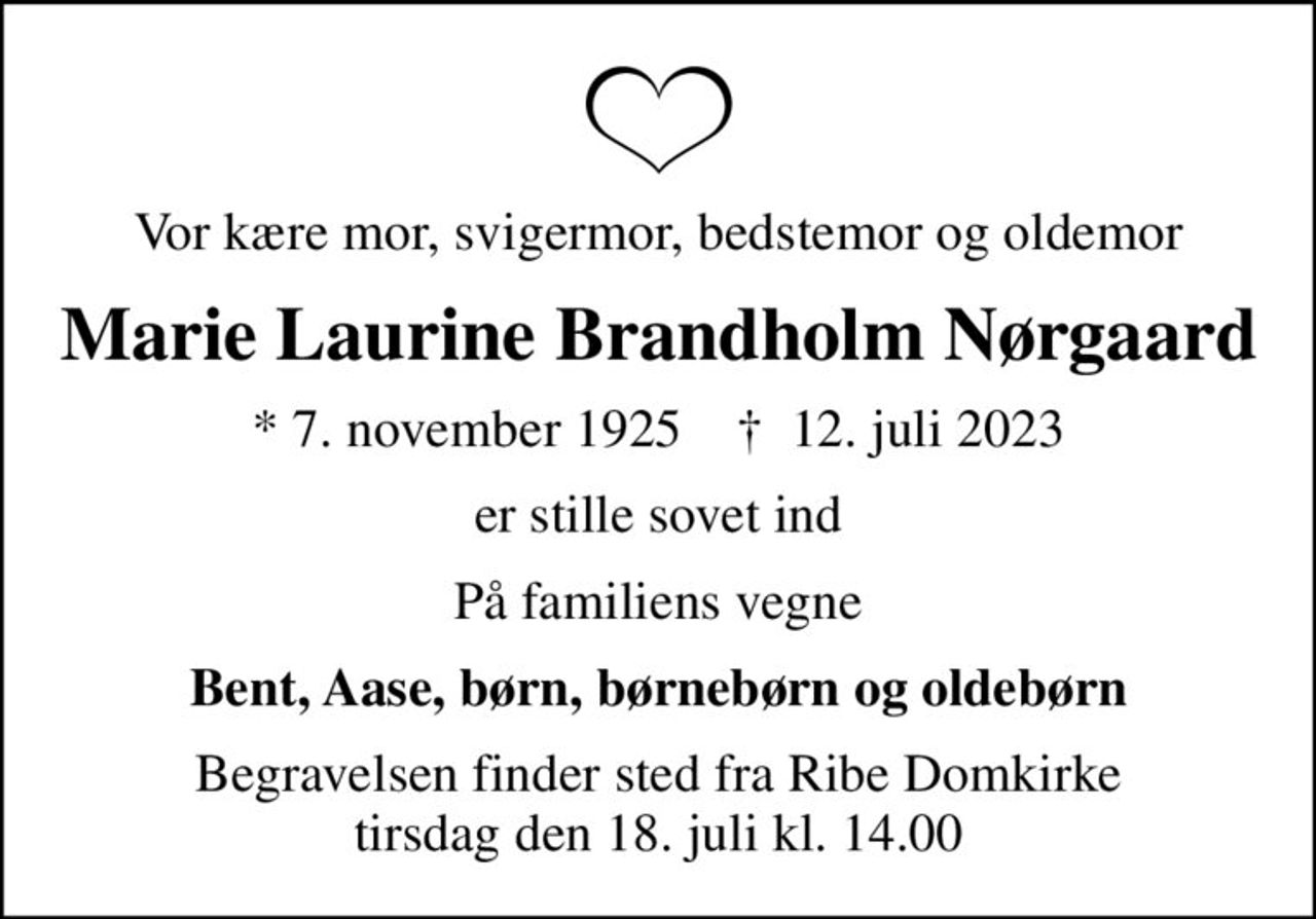 Vor kære mor, svigermor, bedstemor og oldemor
Marie Laurine Brandholm Nørgaard
* 7. november 1925    ✝ 12. juli 2023
er stille sovet ind
På familiens vegne
Bent, Aase, børn, børnebørn og oldebørn
Begravelsen finder sted fra Ribe Domkirke  tirsdag den 18. juli kl. 14.00