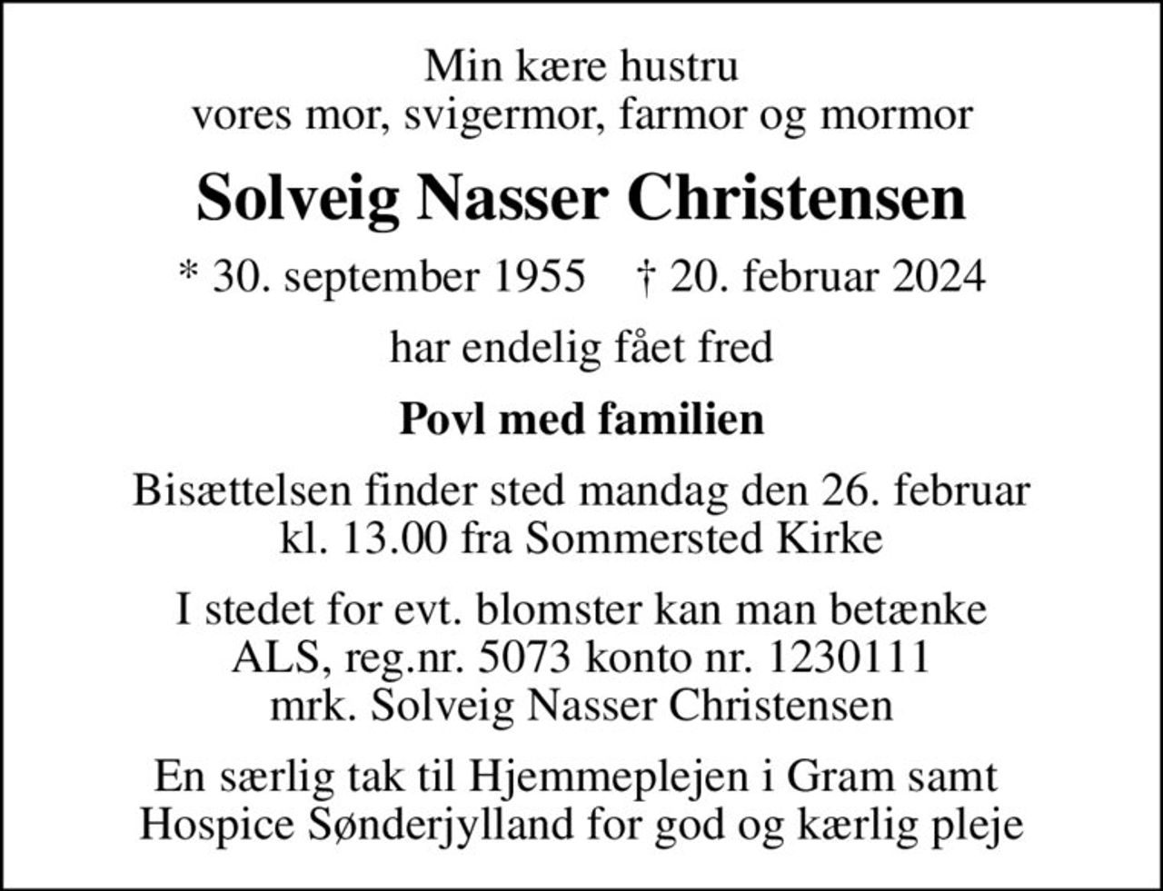 Min kære hustru vores mor, svigermor, farmor og mormor
Solveig Nasser Christensen
* 30. september 1955    ✝ 20. februar 2024
har endelig fået fred
Povl med familien
Bisættelsen finder sted mandag den 26. februar kl. 13.00 fra Sommersted Kirke
I stedet for evt. blomster kan man betænke
					ALS reg.nr.5061kontonr.0001011177mrk. Solveig Nasser
					Christensen
En særlig tak til Hjemmeplejen i Gram samt  Hospice Sønderjylland for god og kærlig pleje