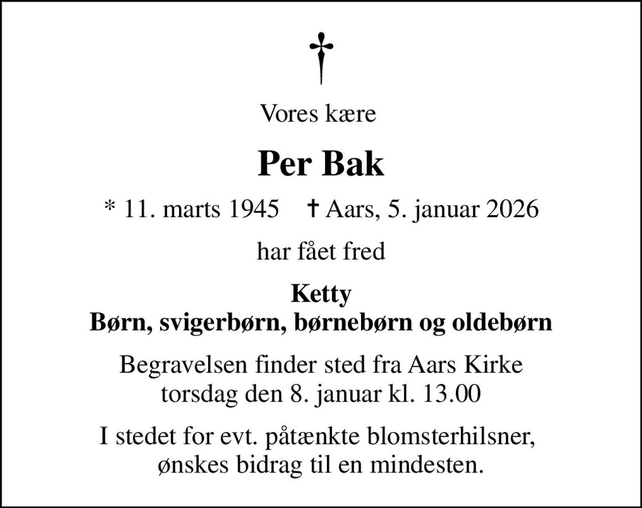Vores kære 
Per Bak
* 11. marts 1945    ✝ Aars, 5. januar 2026
har fået fred
Ketty Børn, svigerbørn, børnebørn og oldebørn
Begravelsen finder sted fra Aars Kirke  torsdag den 8. januar kl. 13.00 
I stedet for evt. påtænkte blomsterhilsner,  ønskes bidrag til en mindesten.