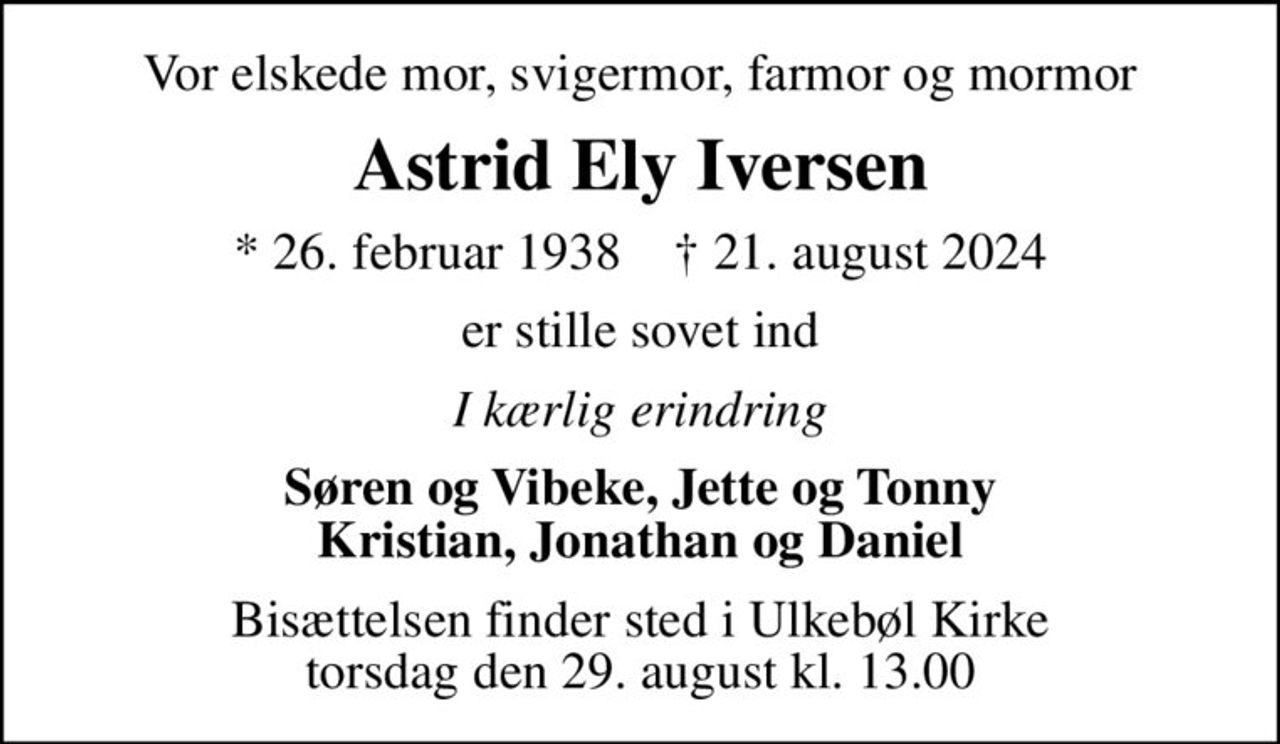 Vor elskede mor, svigermor, farmor og mormor
Astrid Ely Iversen
* 26. februar 1938    ✝ 21. august 2024
er stille sovet ind
I kærlig erindring
Søren og Vibeke, Jette og Tonny Kristian, Jonathan og Daniel
Bisættelsen finder sted i Ulkebøl Kirke  torsdag den 29. august kl. 13.00