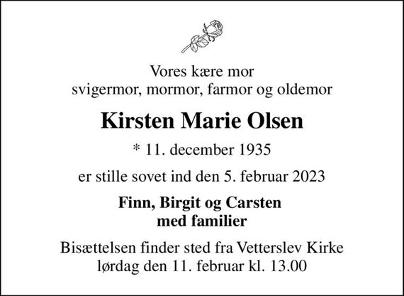 Vores kære mor svigermor, mormor, farmor og oldemor
Kirsten Marie Olsen
* 11. december 1935
er stille sovet ind den 5. februar 2023
Finn, Birgit og Carsten  med familier
Bisættelsen finder sted fra Vetterslev Kirke  lørdag den 11. februar kl. 13.00