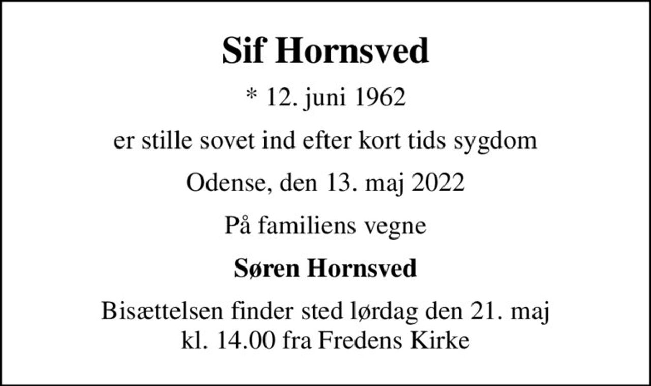 Sif Hornsved
* 12. juni 1962
er stille sovet ind efter kort tids sygdom
Odense, den 13. maj 2022
På familiens vegne
Søren Hornsved
Bisættelsen finder sted lørdag den 21. maj kl. 14.00 fra Fredens Kirke