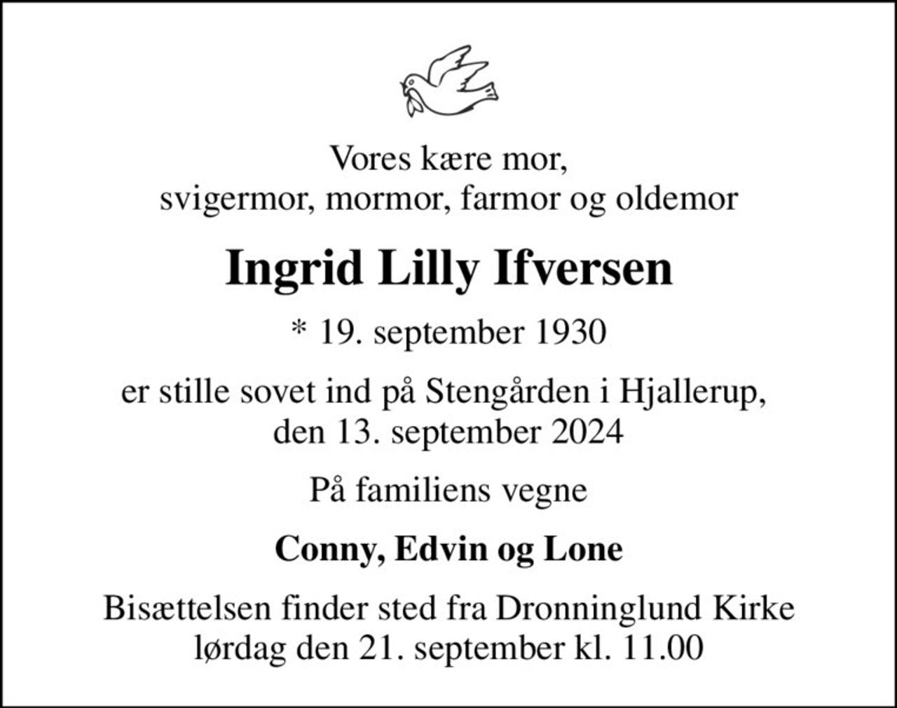 Vores kære mor, svigermor, mormor, farmor og oldemor
Ingrid Lilly Ifversen
* 19. september 1930
er stille sovet ind på Stengården i Hjallerup,  den 13. september 2024
På familiens vegne
Conny, Edvin og Lone
Bisættelsen finder sted fra Dronninglund Kirke  lørdag den 21. september kl. 11.00
