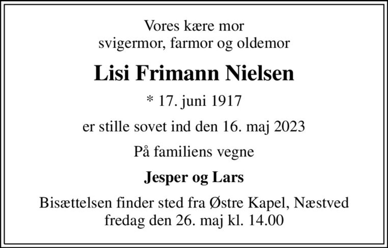 Vores kære mor svigermor, farmor og oldemor
Lisi Frimann Nielsen
* 17. juni 1917
er stille sovet ind den 16. maj 2023
På familiens vegne
Jesper og Lars
Bisættelsen finder sted fra Østre Kapel, Næstved  fredag den 26. maj kl. 14.00