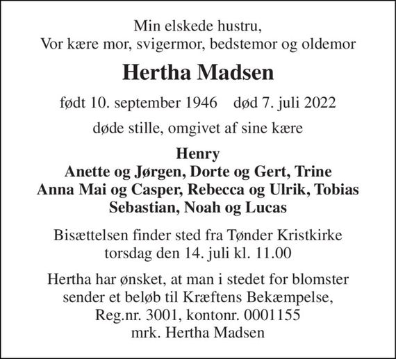 Min elskede hustru, Vor kære mor, svigermor, bedstemor og oldemor 
Hertha Madsen 
født 10. september 1946&#x200B;    død 7. juli 2022 
døde stille, omgivet af sine kære 
Henry Anette og Jørgen, Dorte og Gert, Trine Anna Mai og Casper, Rebecca og Ulrik, Tobias Sebastian, Noah og Lucas 
Bisættelsen&#x200B; finder sted fra Tønder Kristkirke&#x200B; torsdag den 14. juli&#x200B; kl. 11.00 
Hertha har ønsket, at man i stedet for blomster sender et beløb til Kræftens Bekæmpelse, Reg.nr. 3001, kontonr. 0001155 mrk. Hertha Madsen