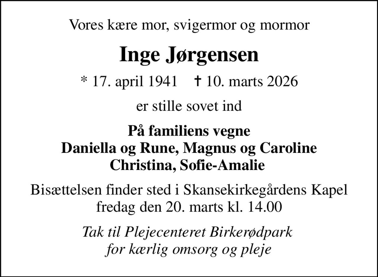 Vores kære mor, svigermor og mormor
Inge Jørgensen
* 17. april 1941    ✝ 10. marts 2026
er stille sovet ind
På familiens vegne Daniella og Rune, Magnus og Caroline Christina, Sofie-Amalie 
Bisættelsen finder sted i Skansekirkegårdens Kapel  fredag den 20. marts kl. 14.00 
Tak til Plejecenteret Birkerødpark  for kærlig omsorg og pleje