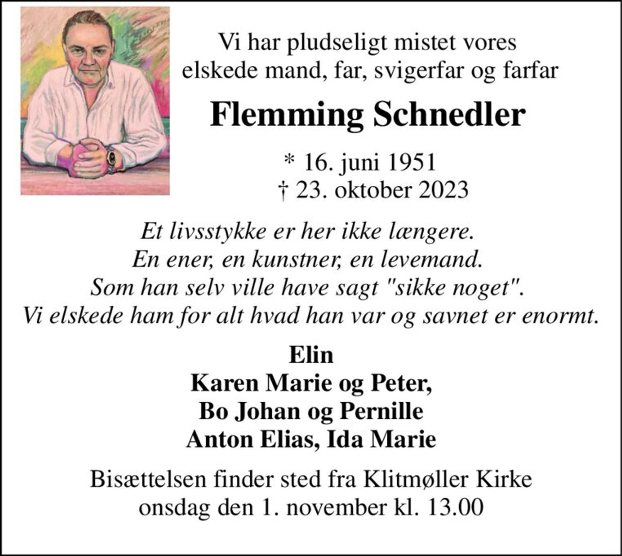 Vi har pludseligt mistet vores  elskede mand, far, svigerfar og farfar 
Flemming Schnedler 
*​ 16. juni 1951​     †​ 23. oktober 2023 
Et livsstykke er her ikke længere.  En ener, en kunstner, en levemand.  Som han selv ville have sagt "sikke noget".  Vi elskede ham for alt hvad han var og savnet er enormt. 
Elin Karen Marie og Peter, Bo Johan og Pernille Anton Elias, Ida Marie 
Bisættelsen​ finder sted fra Klitmøller Kirke​ onsdag den 1. november​ kl. 13.00
