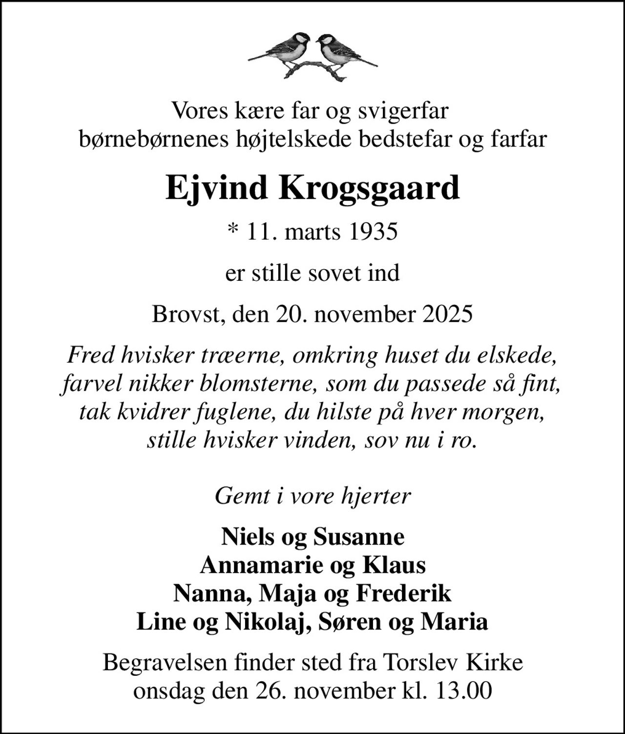 Vores kære far og svigerfar  børnebørnenes højtelskede bedstefar og farfar
Ejvind Krogsgaard
* 11. marts 1935
er stille sovet ind
Brovst, den 20. november 2025
Fred hvisker træerne, omkring huset du elskede, farvel nikker blomsterne, som du passede så fint, tak kvidrer fuglene, du hilste på hver morgen, stille hvisker vinden, sov nu i ro.  Gemt i vore hjerter
Niels og Susanne Annamarie og Klaus Nanna, Maja og Frederik Line og Nikolaj, Søren og Maria
Begravelsen finder sted fra Torslev Kirke  onsdag den 26. november kl. 13.00