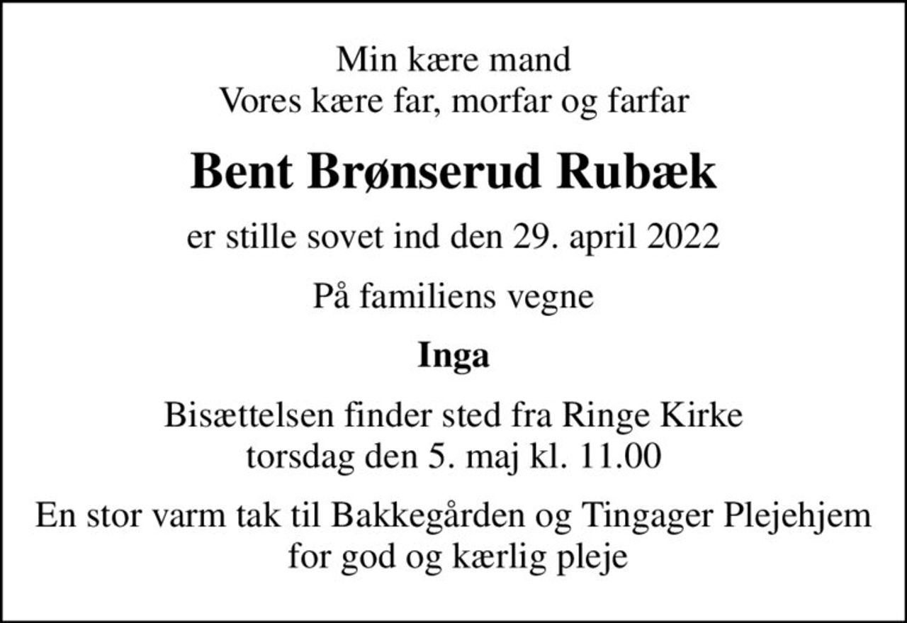 Min kære mand Vores kære far, morfar og farfar
Bent Brønserud Rubæk
er stille sovet ind den 29. april 2022
På familiens vegne
Inga
Bisættelsen finder sted fra Ringe Kirke  torsdag den 5. maj kl. 11.00 
En stor varm tak til Bakkegården og Tingager Plejehjem  for god og kærlig pleje