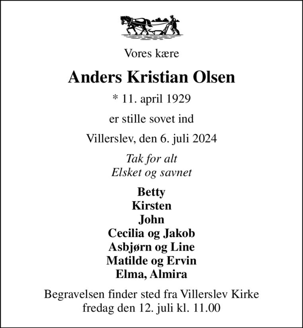 Vores kære
Anders Kristian Olsen
* 11. april 1929
er stille sovet ind
Villerslev, den 6. juli 2024
Tak for alt Elsket og savnet
Betty Kirsten John Cecilia og Jakob Asbjørn og Line Matilde og Ervin Elma, Almira
Begravelsen finder sted fra Villerslev Kirke  fredag den 12. juli kl. 11.00