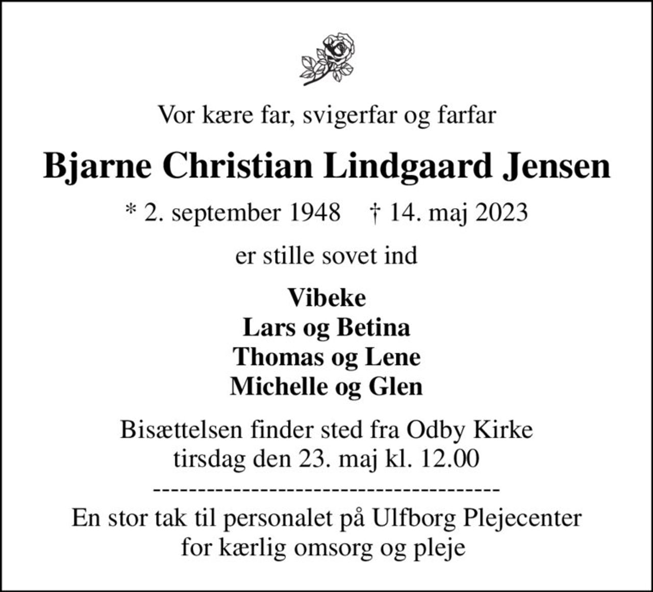 Vor kære far, svigerfar og farfar
Bjarne Christian Lindgaard Jensen
* 2. september 1948    ✝ 14. maj 2023
er stille sovet ind
Vibeke Lars og Betina Thomas og Lene Michelle og Glen
Bisættelsen finder sted fra Odby Kirke  tirsdag den 23. maj kl. 12.00  --------------------------------------- En stor tak til personalet på Ulfborg Plejecenter for kærlig omsorg og pleje