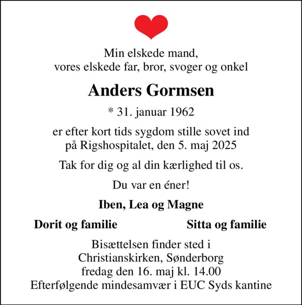 Min elskede mand, vores elskede far, bror, svoger og onkel
Anders Gormsen
* 31. januar 1962
er efter kort tids sygdom stille sovet ind på Rigshospitalet, den 5. maj 2025
Tak for dig og al din kærlighed til os.
Du var en éner!
Iben, Lea og Magne
Dorit og familie
Sitta og familie
Bisættelsen finder sted i Christianskirken, Sønderborg  fredag den 16. maj kl. 14.00  Efterfølgende mindesamvær i EUC Syds kantine
