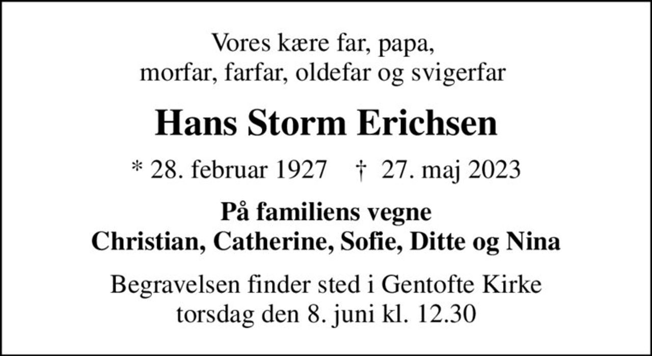 Vores kære far, papa,  morfar, farfar, oldefar og svigerfar 
Hans Storm Erichsen
* 28. februar 1927    ✝ 27. maj 2023
På familiens vegne Christian, Catherine, Sofie, Ditte og Nina
Begravelsen finder sted i Gentofte Kirke  torsdag den 8. juni kl. 12.30