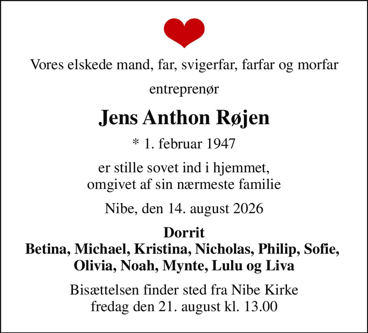 Vores elskede mand, far, svigerfar, farfar og morfar
entreprenør
Jens Anthon Røjen
* 1. februar 1947
er stille sovet ind i hjemmet, omgivet af sin nærmeste familie
Nibe, den 14. august 2026
Dorrit Betina, Michael, Kristina, Nicholas, Philip, Sofie,  Olivia, Noah, Mynte, Lulu og Liva
Bisættelsen finder sted fra Nibe Kirke  fredag den 21. august kl. 13.00