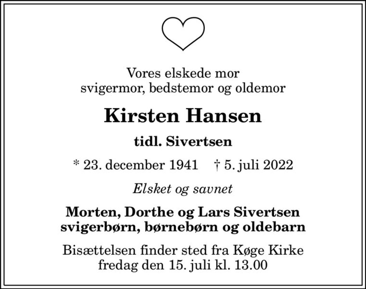 Vores elskede mor svigermor, bedstemor og oldemor
Kirsten Hansen
tidl. Sivertsen
* 23. december 1941    ✝ 5. juli 2022
Elsket og savnet
Morten, Dorthe og Lars Sivertsen svigerbørn, børnebørn og oldebarn
Bisættelsen finder sted fra Køge Kirke  fredag den 15. juli kl. 13.00