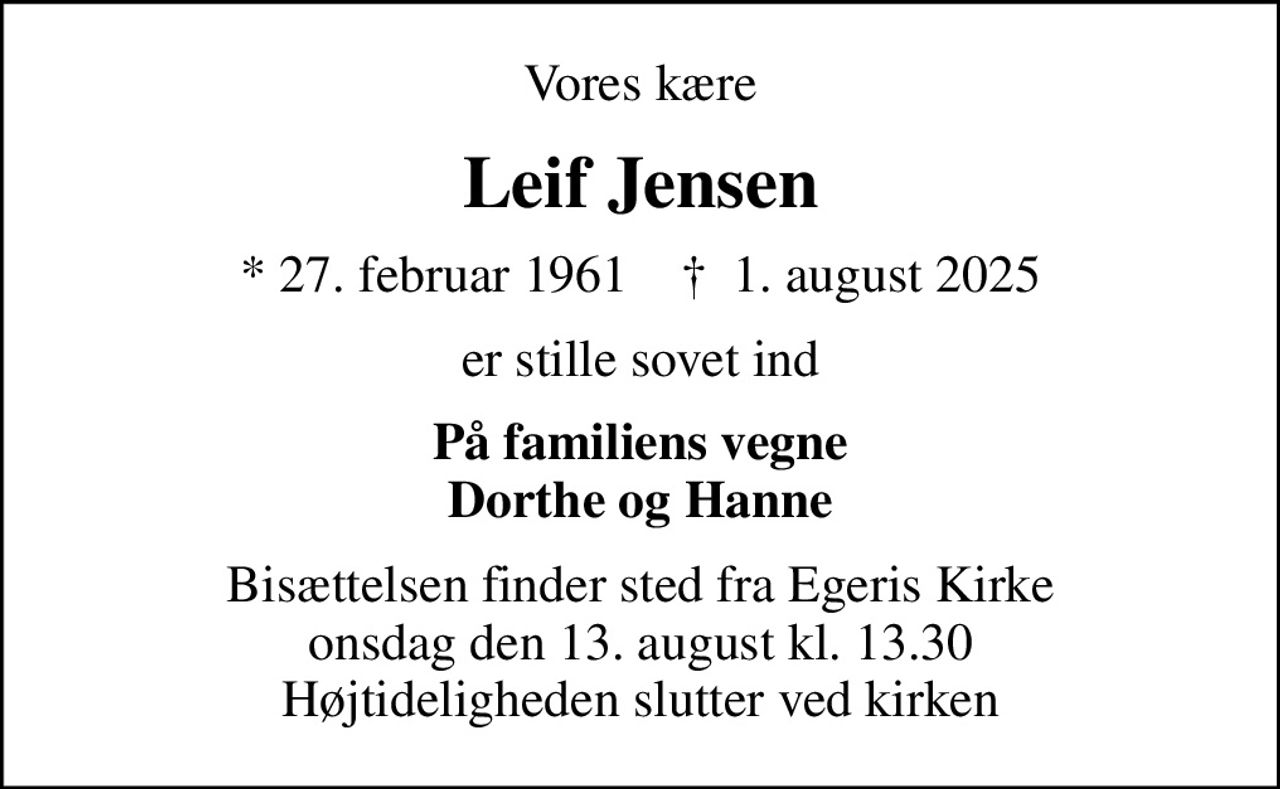 Vores kære
Leif Jensen
* 27. februar 1961    ✝ 1. august 2025
er stille sovet ind
På familiens vegne Dorthe og Hanne
Bisættelsen finder sted fra Egeris Kirke  onsdag den 13. august kl. 13.30  Højtideligheden slutter ved kirken