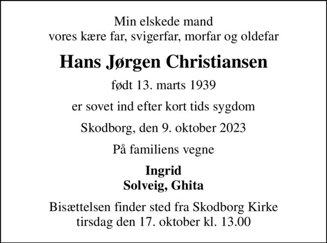 Min elskede mand vores kære far, svigerfar, morfar og oldefar
Hans Jørgen Christiansen
født 13. marts 1939
er sovet ind efter kort tids sygdom
Skodborg, den 9. oktober 2023
På familiens vegne
Ingrid Solveig, Ghita
Bisættelsen finder sted fra Skodborg Kirke  tirsdag den 17. oktober kl. 13.00