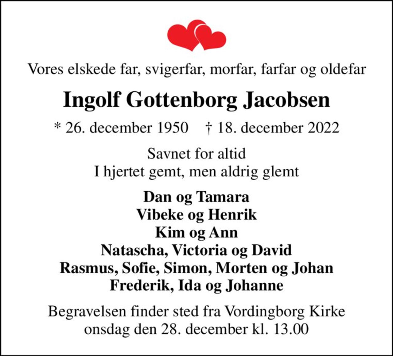 Vores elskede far, svigerfar, morfar, farfar og oldefar
Ingolf Gottenborg Jacobsen
* 26. december 1950    ✝ 18. december 2022
Savnet for altid I hjertet gemt, men aldrig glemt
Dan og Tamara Vibeke og Henrik Kim og Ann Natascha, Victoria og David Rasmus, Sofie, Simon, Morten og Johan Frederik, Ida og Johanne
Begravelsen finder sted fra Vordingborg Kirke  onsdag den 28. december kl. 13.00