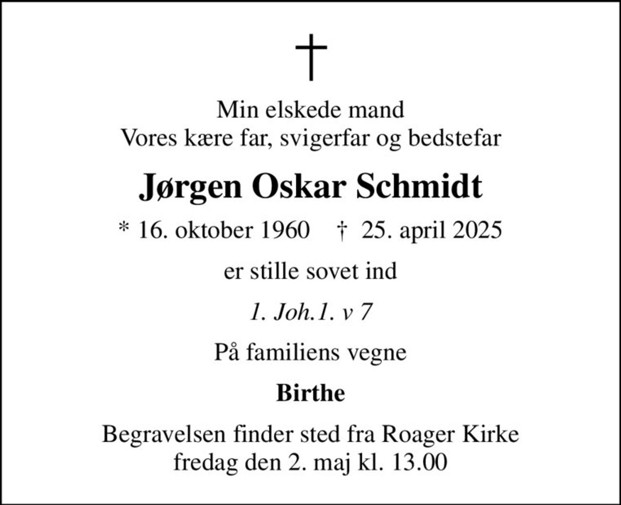 Min elskede mand Vores kære far, svigerfar og bedstefar
Jørgen Oskar Schmidt
* 16. oktober 1960    ✝ 25. april 2025
er stille sovet ind
1. Joh.1. v 7
På familiens vegne
Birthe
Begravelsen finder sted fra Roager Kirke  fredag den 2. maj kl. 13.00