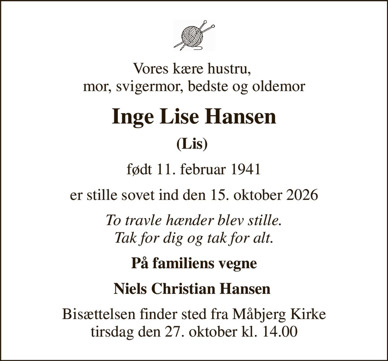 Vores kære hustru,  mor, svigermor, bedste og oldemor
Inge Lise Hansen
(Lis) 
født 11. februar 1941
er stille sovet ind den 15. oktober 2026
To travle hænder blev stille. Tak for dig og tak for alt.
På familiens vegne
Niels Christian Hansen 
Bisættelsen finder sted fra Måbjerg Kirke  tirsdag den 27. oktober kl. 14.00