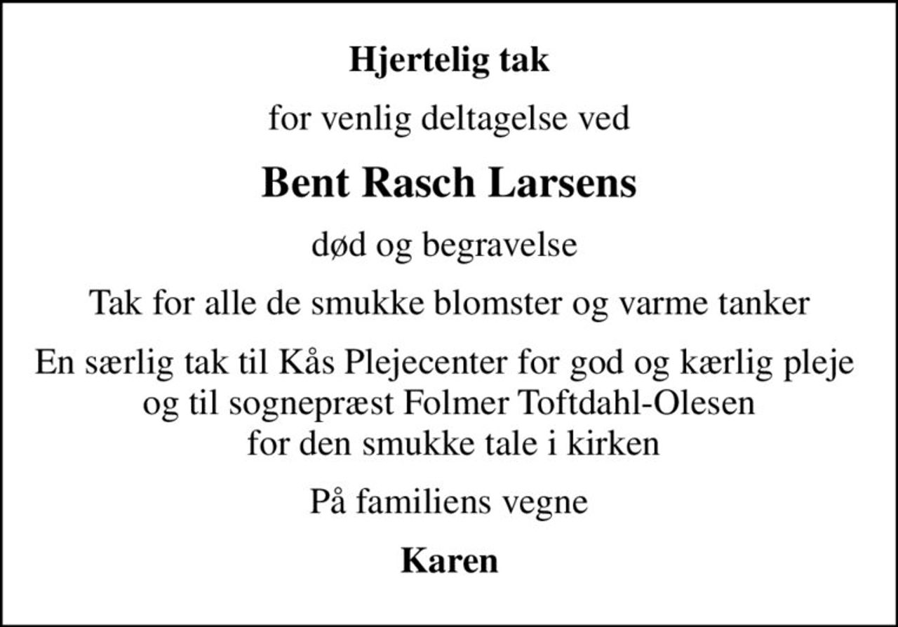 Hjertelig tak
for venlig deltagelse ved
Bent Rasch Larsens
død og begravelse 
Tak for alle de smukke blomster og varme tanker
En særlig tak til Kås Plejecenter for god og kærlig pleje  og til sognepræst Folmer Toftdahl-Olesen  for den smukke tale i kirken
På familiens vegne
Karen