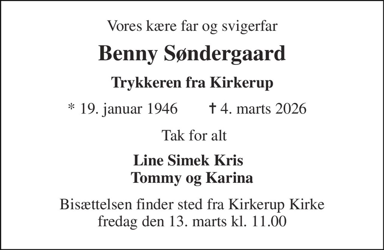 Vores kære far og svigerfar 
Benny Søndergaard 
Trykkeren fra Kirkerup 
*​ 19. januar 1946 
✝​ 4. marts 2026​ 
Tak for alt  
Line Simek Kris   Tommy og Karina 
Bisættelsen​ finder sted fra Kirkerup Kirke​ fredag den 13. marts​ kl. 11.00
