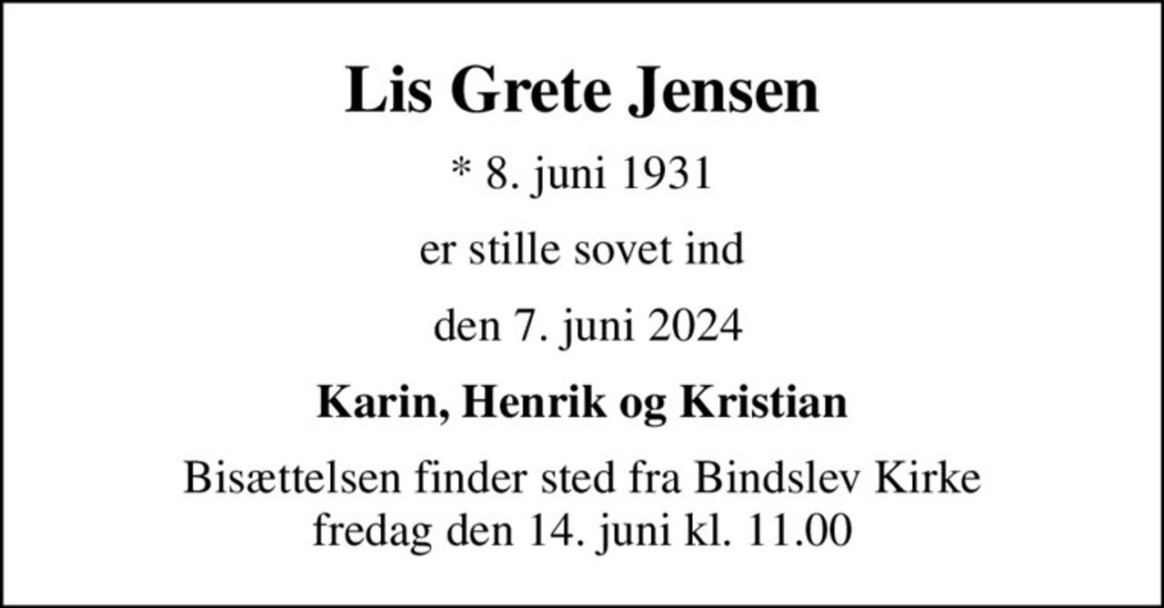 Lis Grete Jensen
* 8. juni 1931
er stille sovet ind
 den 7. juni 2024
Karin, Henrik og Kristian
Bisættelsen finder sted fra Bindslev Kirke  fredag den 14. juni kl. 11.00