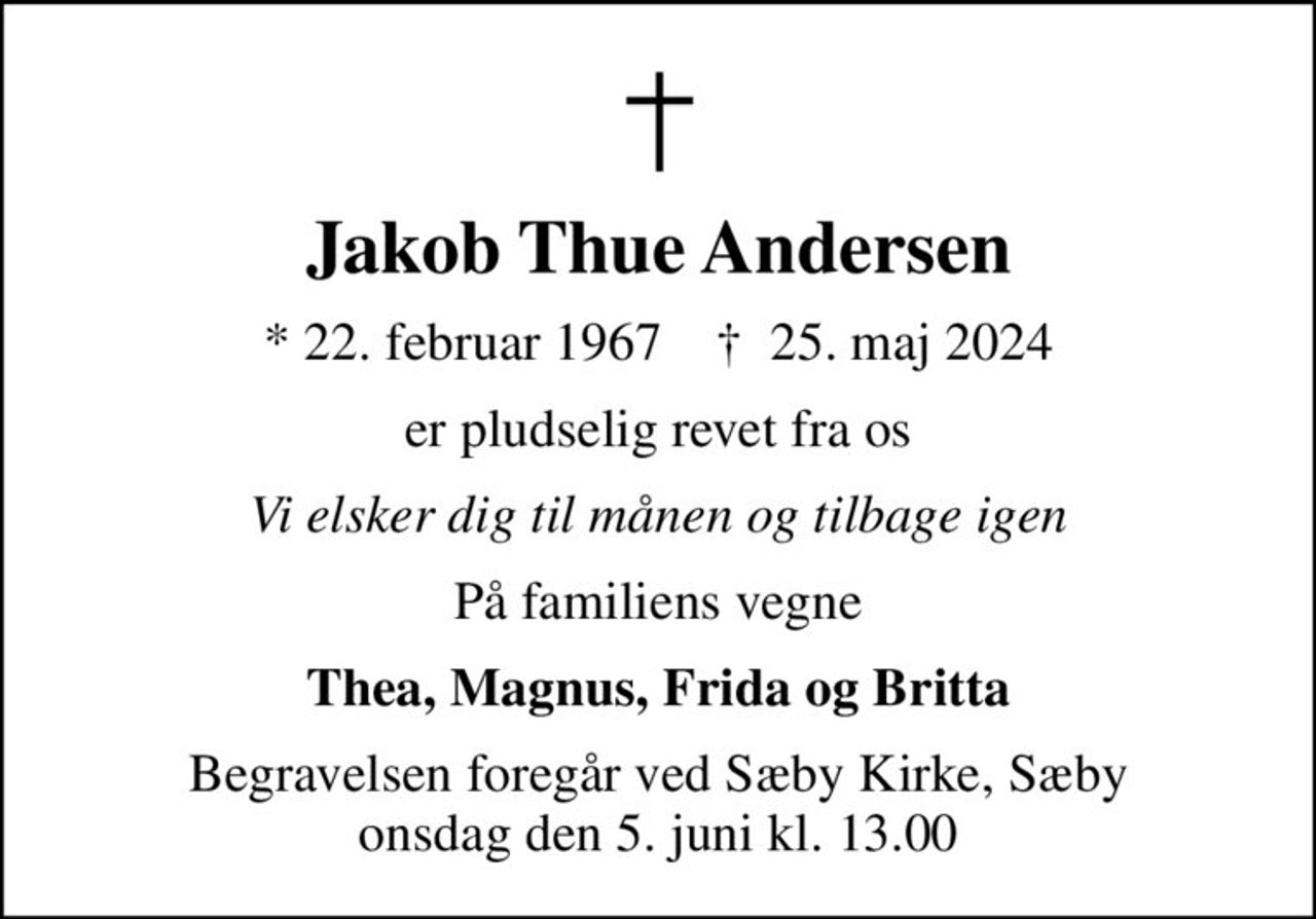 Jakob Thue Andersen
* 22. februar 1967    ✝ 25. maj 2024
er pludselig revet fra os
Vi elsker dig til månen og tilbage igen
På familiens vegne
Thea, Magnus, Frida og Britta
Begravelsen foregår ved Sæby Kirke, Sæby  onsdag den 5. juni kl. 13.00
