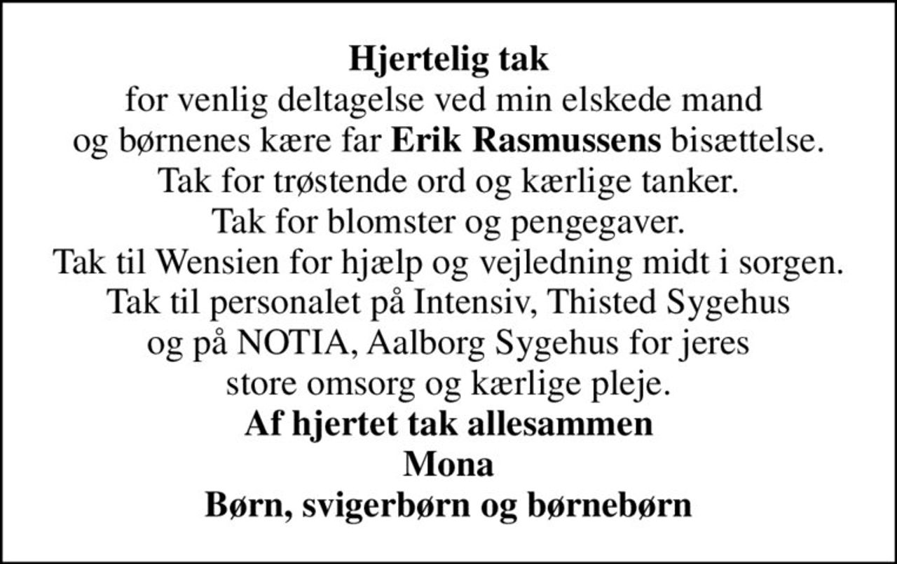 <b>Hjertelig tak</b> for venlig deltagelse ved min elskede mand  og børnenes kære far <b>Erik Rasmussens</b> bisættelse. Tak for trøstende ord og kærlige tanker. Tak for blomster og pengegaver. Tak til Wensien for hjælp og vejledning midt i sorgen. Tak til personalet på Intensiv, Thisted Sygehus og på NOTIA, Aalborg Sygehus for jeres store omsorg og kærlige pleje. <b>Af hjertet tak allesammen Mona Børn, svigerbørn og børnebørn