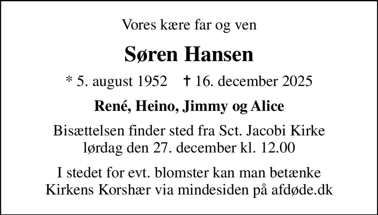 Vores kære far og ven
Søren Hansen
* 5. august 1952    ✝ 16. december 2025
René, Heino, Jimmy og Alice
Bisættelsen finder sted fra Sct. Jacobi Kirke  lørdag den 27. december kl. 12.00 
I stedet for evt. blomster kan man betænke
					Kirkens Korshær via mindesiden på afdøde.dk