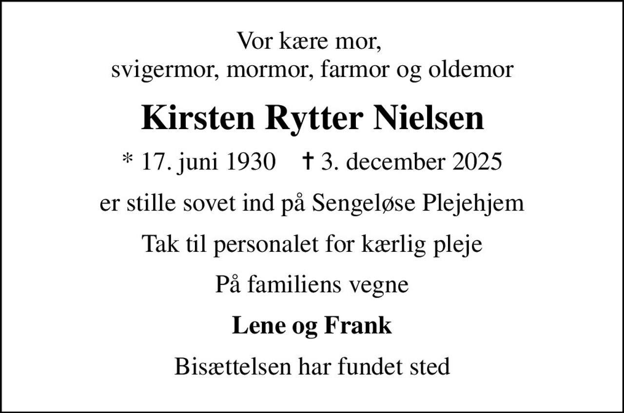 Vor kære mor,  svigermor, mormor, farmor og oldemor
Kirsten Rytter Nielsen
* 17. juni 1930    ✝ 3. december 2025
er stille sovet ind på Sengeløse Plejehjem
Tak til personalet for kærlig pleje
På familiens vegne
Lene og Frank
Bisættelsen har fundet sted