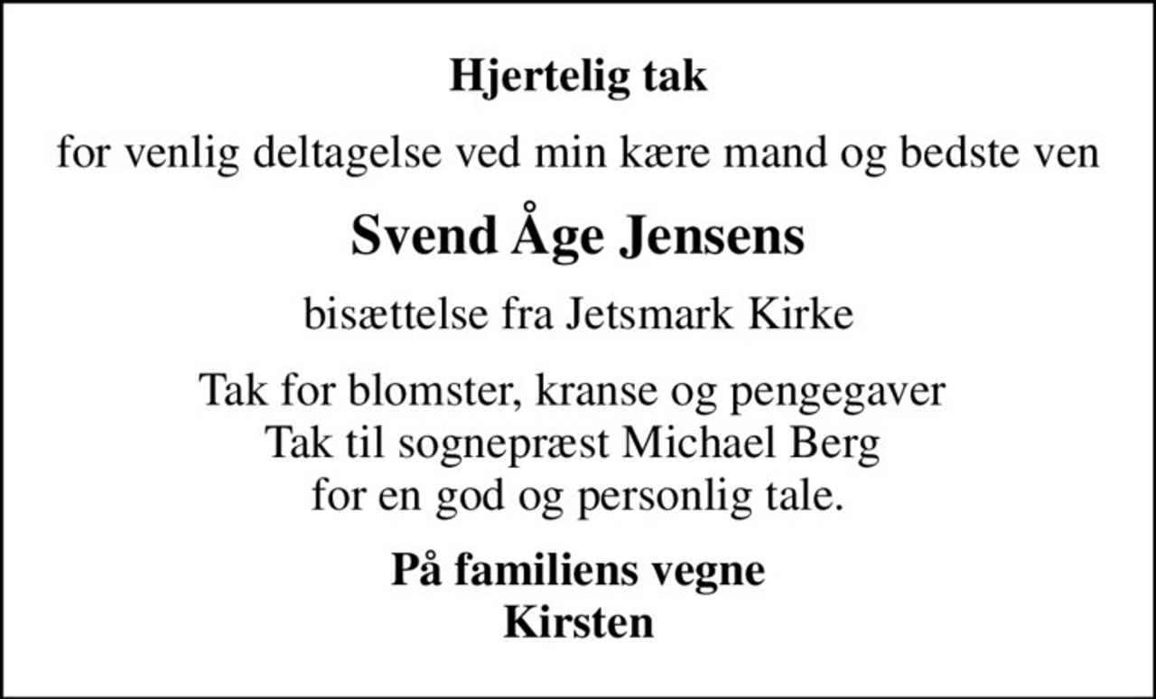 Hjertelig tak
for venlig deltagelse ved min kære mand og bedste ven
Svend Åge Jensens
bisættelse fra Jetsmark Kirke
Tak for blomster, kranse og pengegaver  Tak til sognepræst Michael Berg  for en god og personlig tale.
På familiens vegne Kirsten
