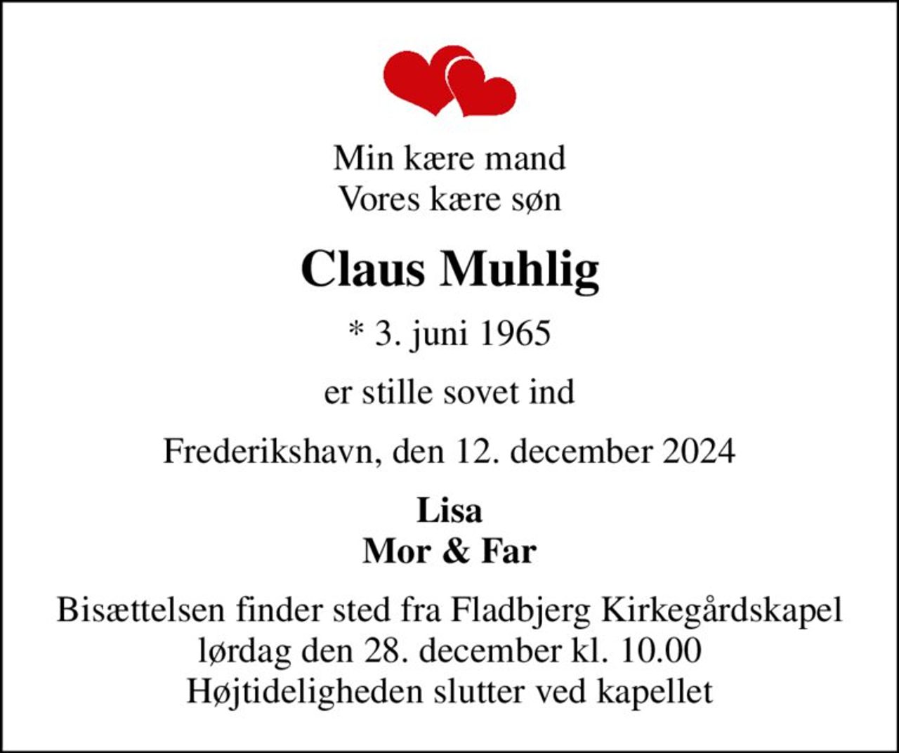 Min kære mand Vores kære søn
Claus Muhlig
* 3. juni 1965
er stille sovet ind
Frederikshavn, den 12. december 2024
Lisa Mor & Far
Bisættelsen finder sted fra Fladbjerg Kirkegårdskapel  lørdag den 28. december kl. 10.00  Højtideligheden slutter ved kapellet