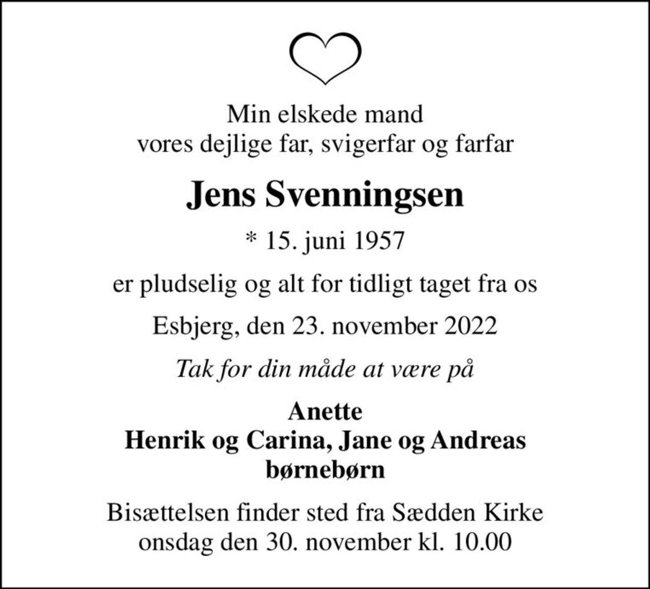 Min elskede mand vores dejlige far, svigerfar og farfar
Jens Svenningsen
* 15. juni 1957
er pludselig og alt for tidligt taget fra os
Esbjerg, den 23. november 2022
Tak for din måde at være på
Anette Henrik og Carina, Jane og Andreas børnebørn
Bisættelsen finder sted fra Sædden Kirke  onsdag den 30. november kl. 10.00