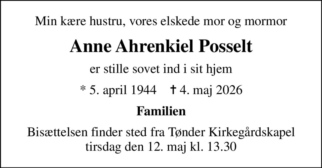 Min kære hustru, vores elskede mor og mormor
Anne Ahrenkiel Posselt
er stille sovet ind i sit hjem
* 5. april 1944    ✝ 4. maj 2026
Familien
Bisættelsen finder sted fra Tønder Kirkegårdskapel  tirsdag den 12. maj kl. 13.30