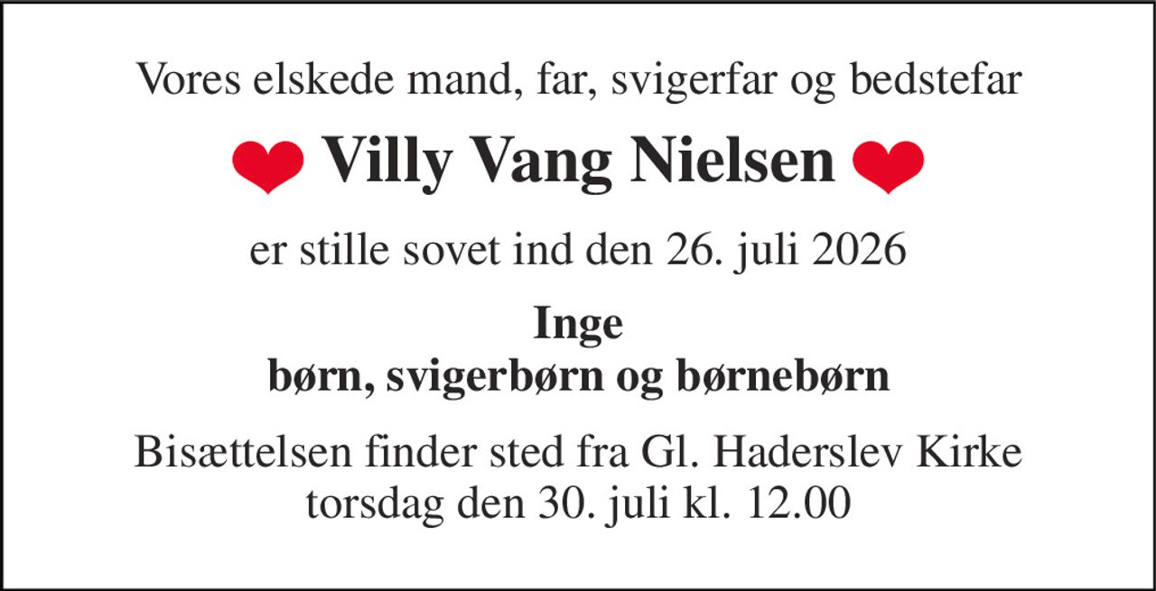 Vores elskede mand, far, svigerfar og bedstefar 
Villy Vang Nielsen 
er stille sovet ind den 26. juli 2026 
Inge børn, svigerbørn og børnebørn 
Bisættelsen​ finder sted fra Gl. Haderslev Kirke​ torsdag den 30. juli​ kl. 12.00
