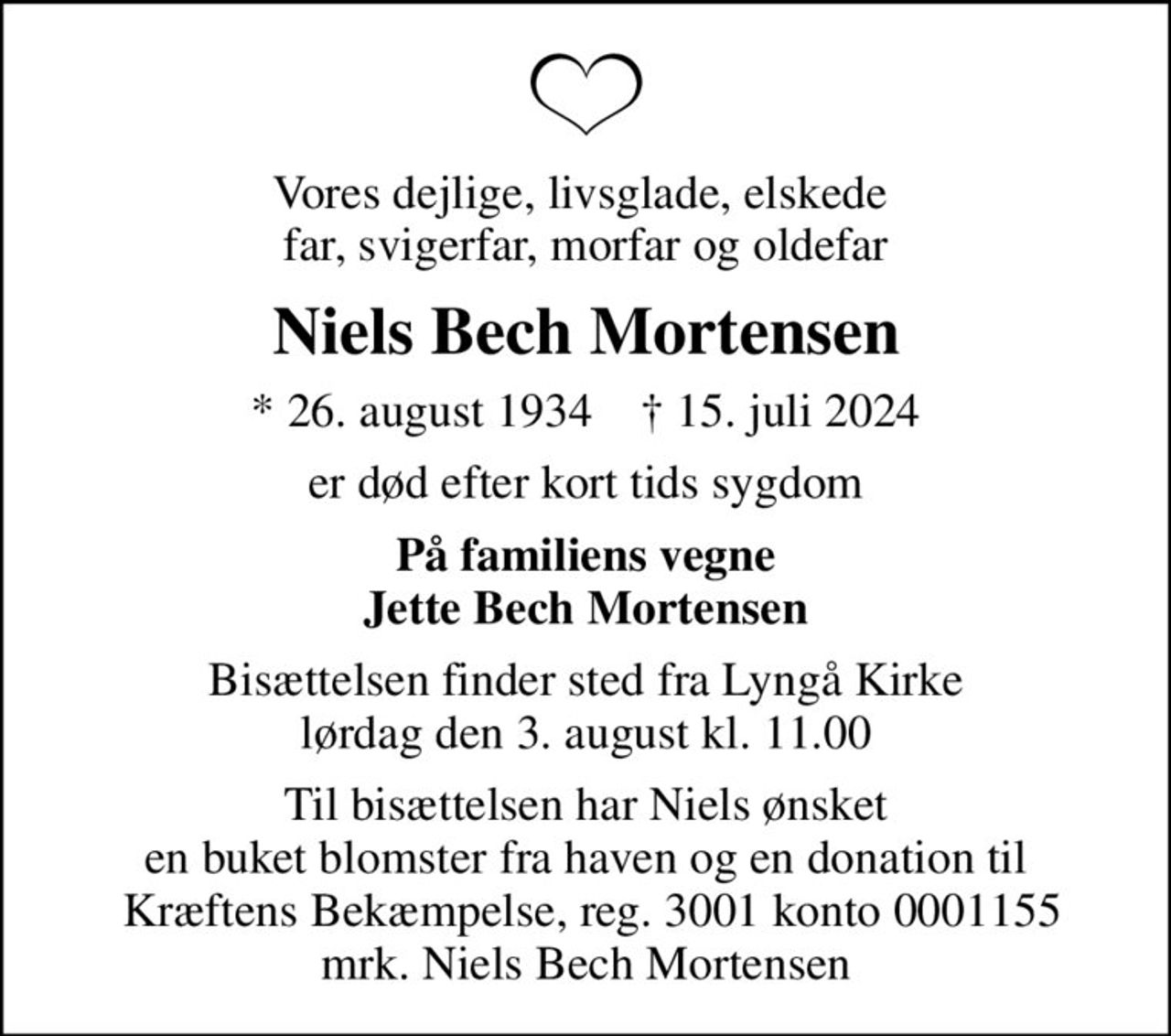 Vores dejlige, livsglade, elskede  far, svigerfar, morfar og oldefar
Niels Bech Mortensen
* 26. august 1934    ✝ 15. juli 2024
er død efter kort tids sygdom
På familiens vegne Jette Bech Mortensen
Bisættelsen finder sted fra Lyngå Kirke  lørdag den 3. august kl. 11.00 
Til bisættelsen har Niels ønsket en buket blomster fra haven og en donation til  Kræftens Bekæmpelse, reg. 3001 konto 0001155 mrk. Niels Bech Mortensen
I stedet for evt. blomster kan man betænke
					Kræftens Bekæmpelse reg.3001konto0001155mrk. Niels Bech
					Mortensen