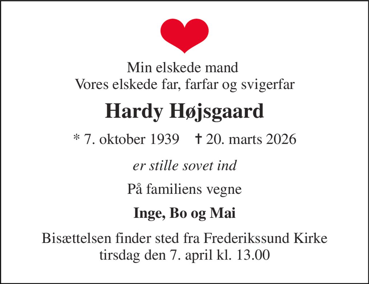 Min elskede mand  Vores elskede far, farfar og svigerfar 
Hardy Højsgaard 
* 7. oktober 1939    ✝ 20. marts 2026 
er stille sovet ind 
På familiens vegne 
Inge, Bo og Mai 
Bisættelsen finder sted fra Frederikssund Kirke tirsdag den 7. april kl. 13.00