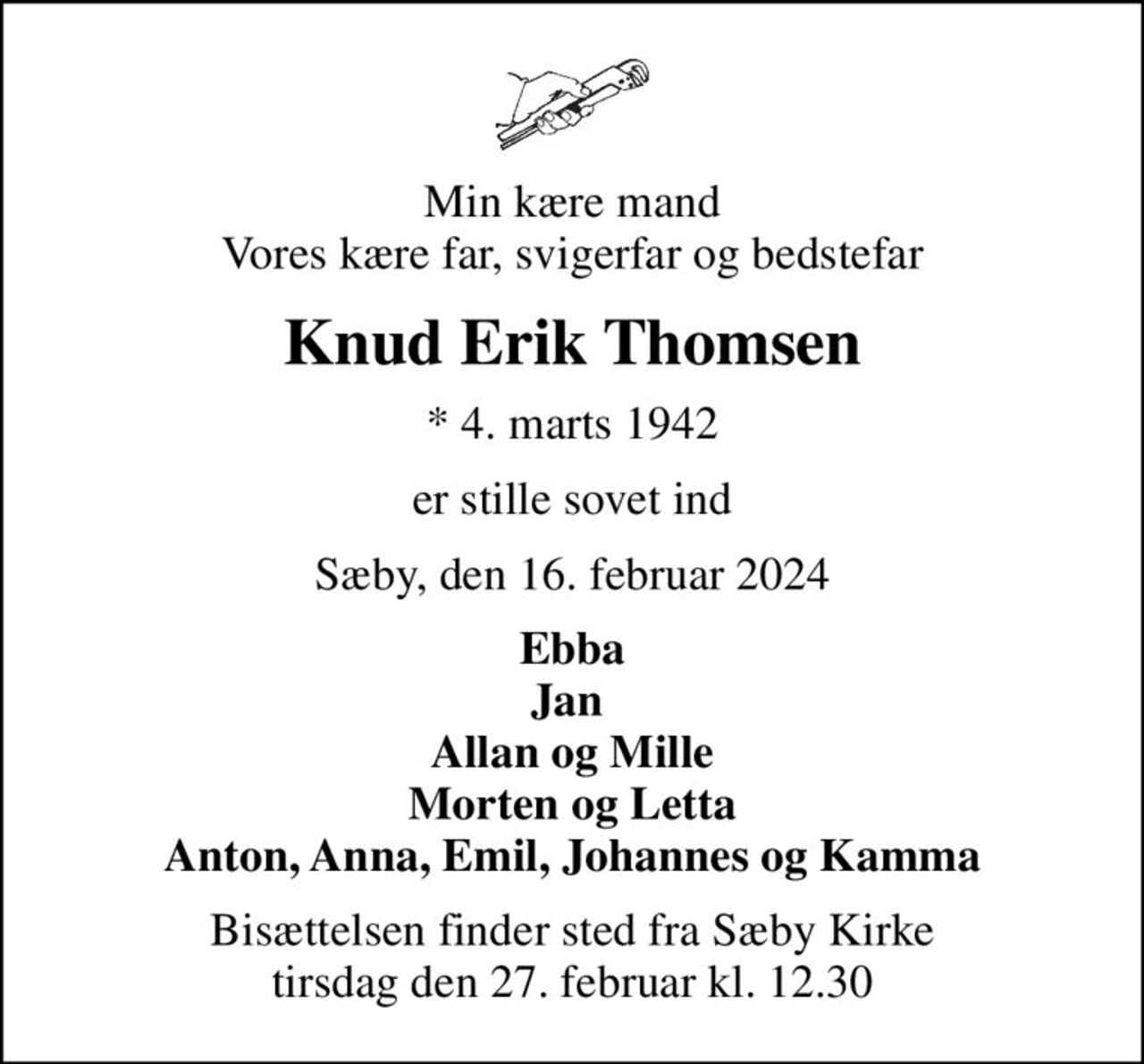 Min kære mand Vores kære far, svigerfar og bedstefar
Knud Erik Thomsen
* 4. marts 1942
er stille sovet ind
Sæby, den 16. februar 2024
Ebba Jan  Allan og Mille Morten og Letta Anton, Anna, Emil, Johannes og Kamma
Bisættelsen finder sted fra Sæby Kirke  tirsdag den 27. februar kl. 12.30
