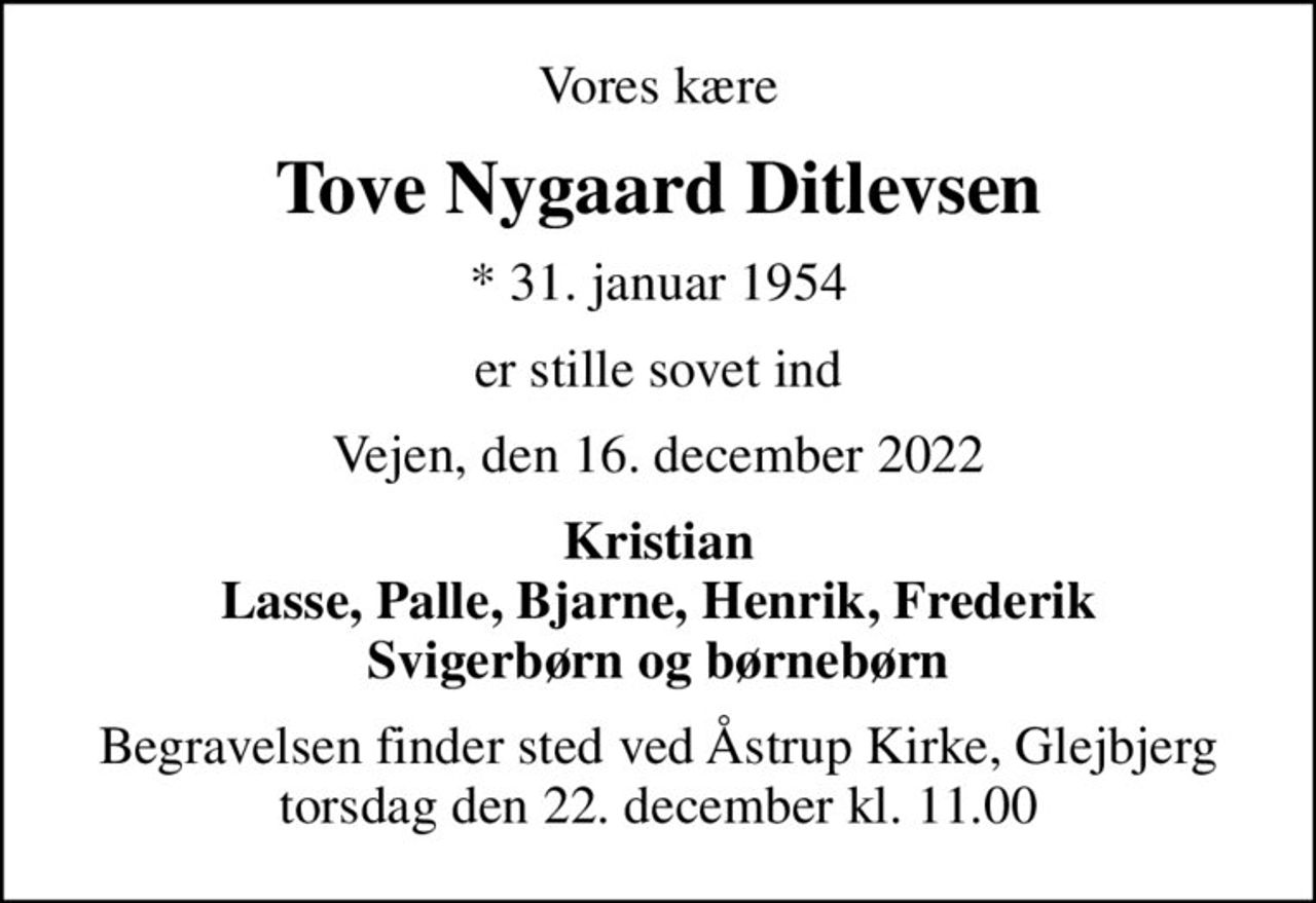 Vores kære
Tove Nygaard Ditlevsen
* 31. januar 1954
er stille sovet ind
Vejen, den 16. december 2022
Kristian Lasse, Palle, Bjarne, Henrik, Frederik Svigerbørn og børnebørn
Begravelsen finder sted ved Åstrup Kirke, Glejbjerg  torsdag den 22. december kl. 11.00