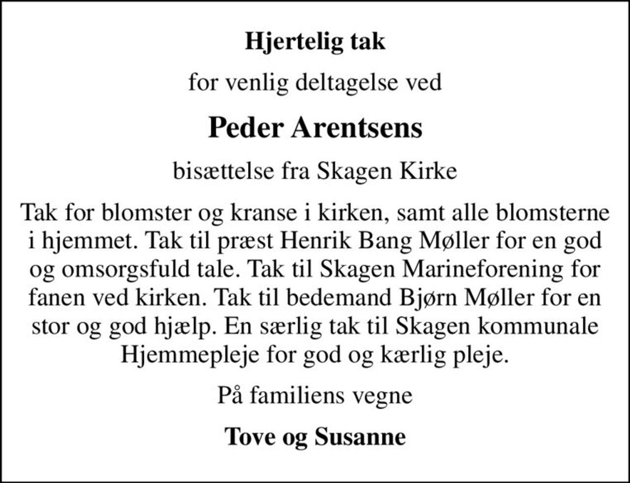 Hjertelig tak
for venlig deltagelse ved
Peder Arentsens
bisættelse fra Skagen Kirke
Tak for blomster og kranse i kirken, samt alle blomsterne i hjemmet. Tak til præst Henrik Bang Møller for en god og omsorgsfuld tale. Tak til Skagen Marineforening for fanen ved kirken. Tak til bedemand Bjørn Møller for en stor og god hjælp. En særlig tak til Skagen kommunale Hjemmepleje for god og kærlig pleje.
På familiens vegne
Tove og Susanne