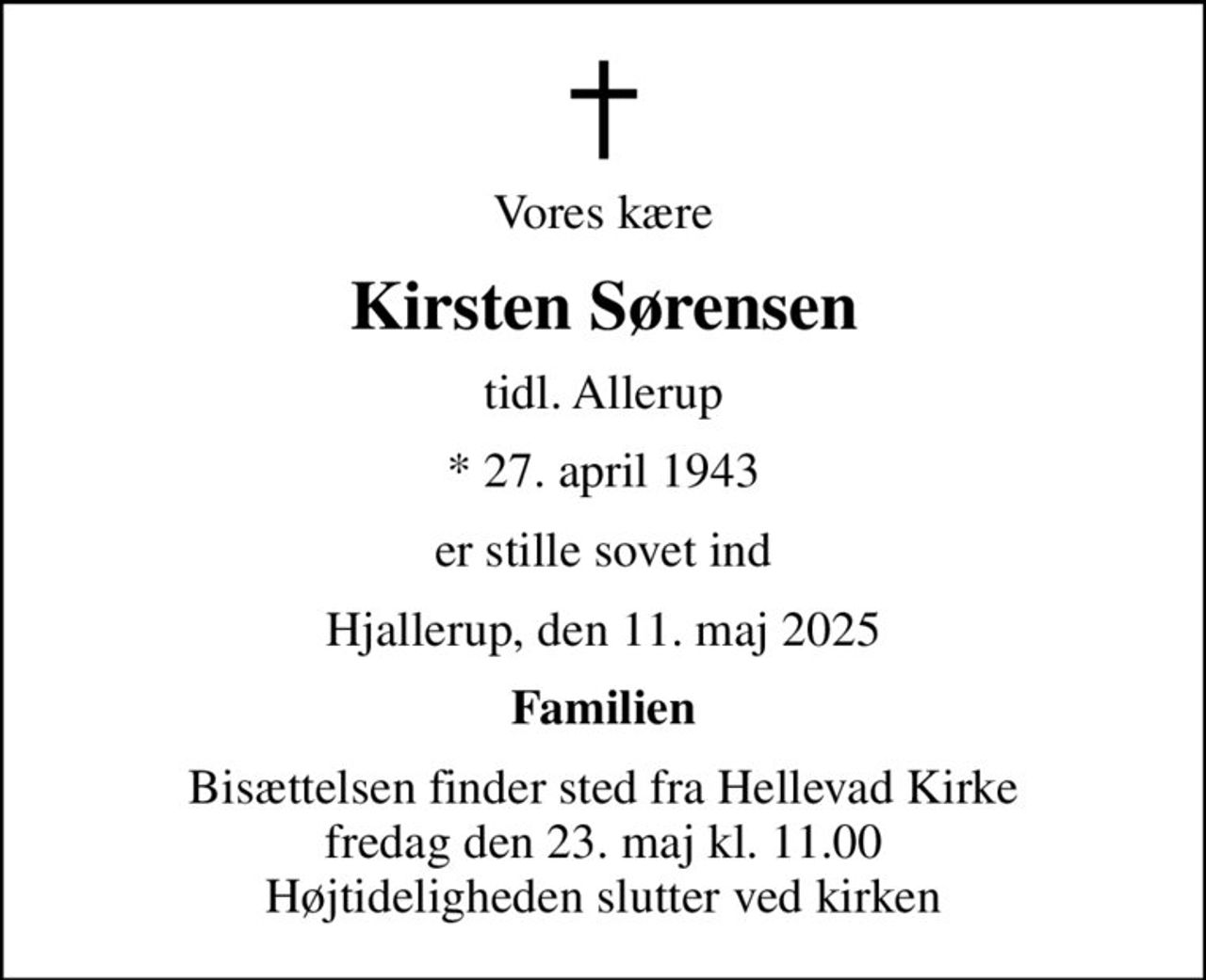 Vores kære
Kirsten Sørensen
tidl. Allerup
* 27. april 1943
er stille sovet ind
Hjallerup, den 11. maj 2025
Familien
Bisættelsen finder sted fra Hellevad Kirke  fredag den 23. maj kl. 11.00  Højtideligheden slutter ved kirken