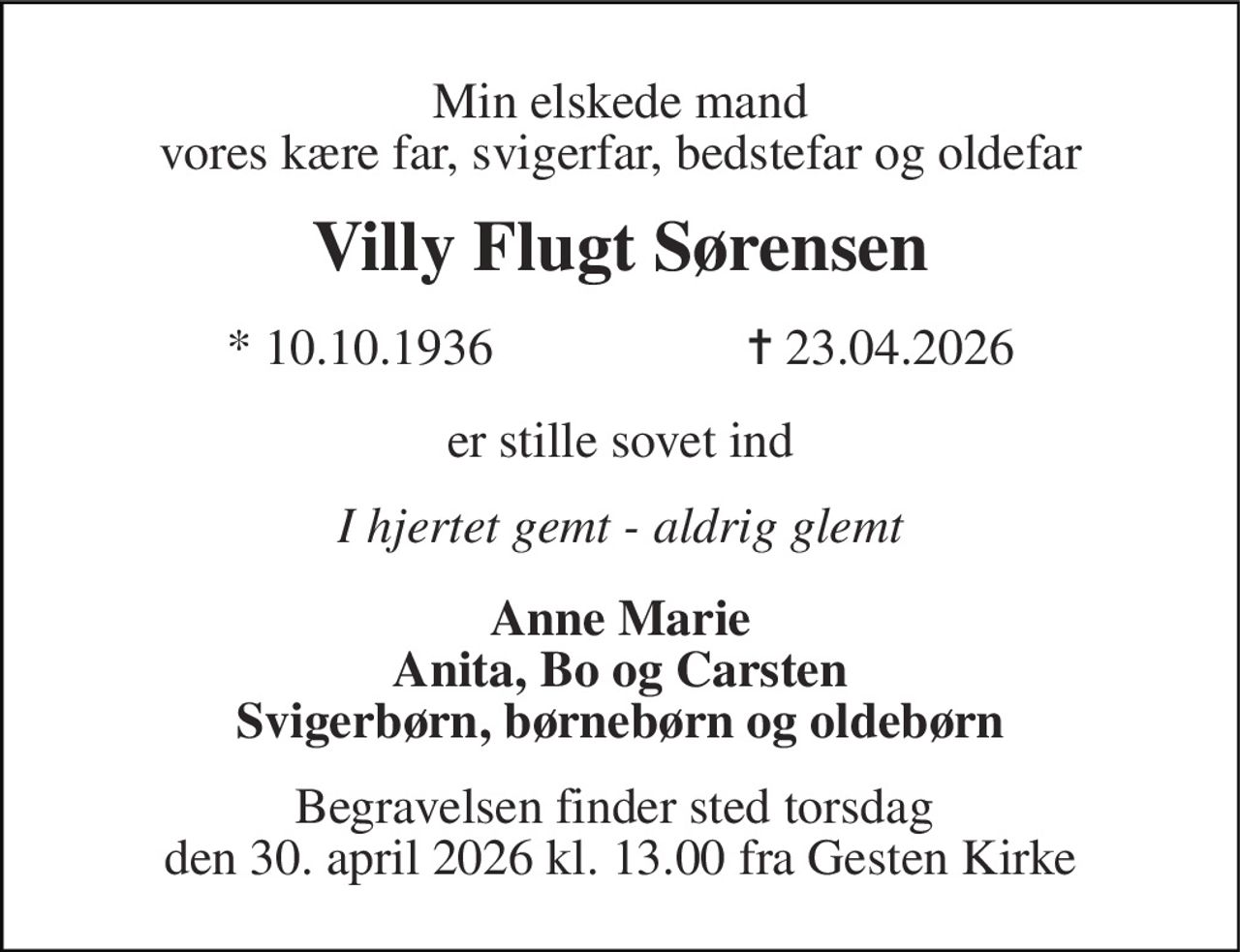 Min elskede mand vores kære far, svigerfar, bedstefar og oldefar 
Villy Flugt Sørensen 
* 10.10.1936                    ✝ 23.04.2026 
er stille sovet ind 
I hjertet gemt - aldrig glemt 
Anne Marie Anita, Bo og Carsten Svigerbørn, børnebørn og oldebørn 
Begravelsen finder sted torsdag  den 30. april 2026 kl. 13.00 fra Gesten Kirke