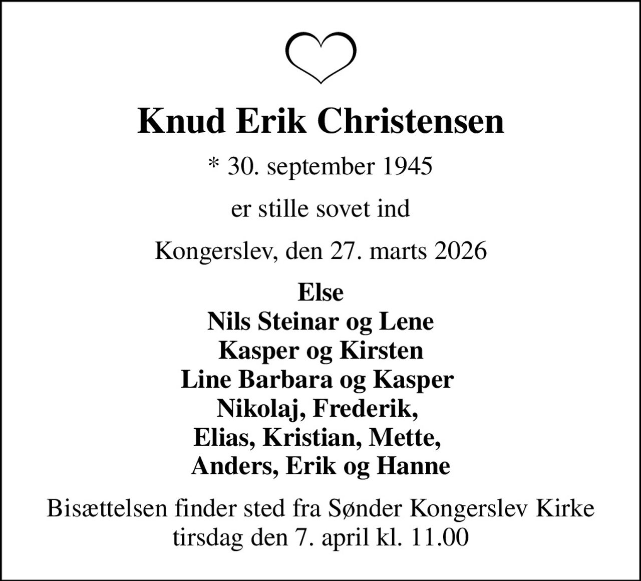 Knud Erik Christensen
* 30. september 1945
er stille sovet ind
Kongerslev, den 27. marts 2026
Else Nils Steinar og Lene Kasper og Kirsten Line Barbara og Kasper  Nikolaj, Frederik,  Elias, Kristian, Mette,  Anders, Erik og Hanne
Bisættelsen finder sted fra Sønder Kongerslev Kirke  tirsdag den 7. april kl. 11.00