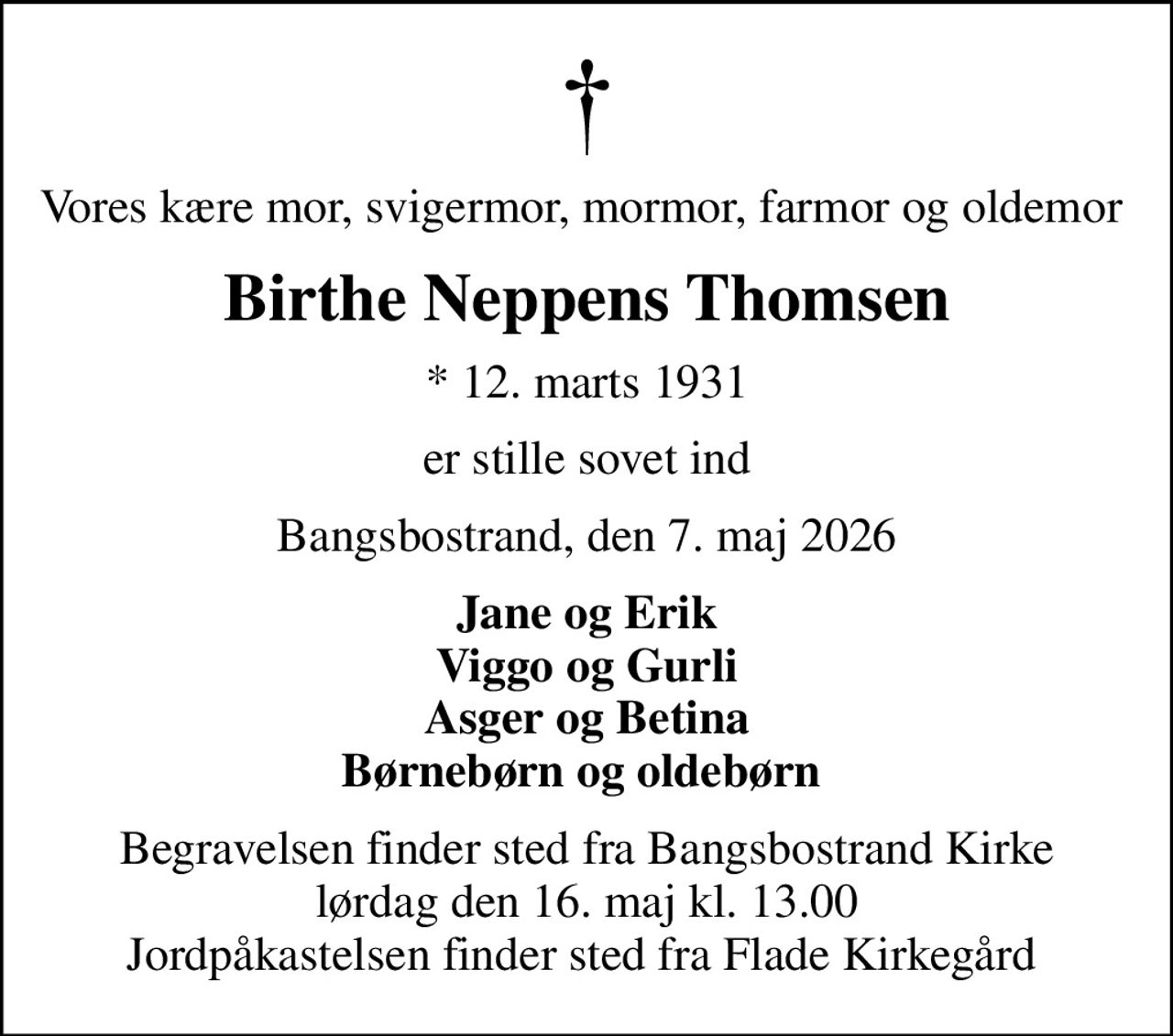 Vores kære mor, svigermor, mormor, farmor og oldemor 
Birthe Neppens Thomsen
* 12. marts 1931
er stille sovet ind
Bangsbostrand, den 7. maj 2026
Jane og Erik Viggo og Gurli Asger og Betina Børnebørn og oldebørn 
Begravelsen finder sted fra Bangsbostrand Kirke  lørdag den 16. maj kl. 13.00  Jordpåkastelsen finder sted fra Flade Kirkegård