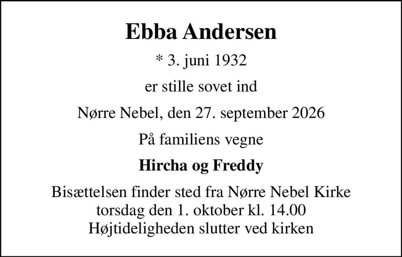 Ebba Andersen
* 3. juni 1932
er stille sovet ind
Nørre Nebel, den 27. september 2026
På familiens vegne
Hircha og Freddy
Bisættelsen finder sted fra Nørre Nebel Kirke  torsdag den 1. oktober kl. 14.00  Højtideligheden slutter ved kirken